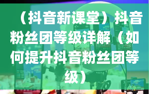 （抖音新课堂）抖音粉丝团等级详解（如何提升抖音粉丝团等级）