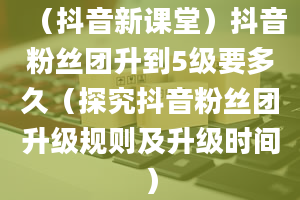 （抖音新课堂）抖音粉丝团升到5级要多久（探究抖音粉丝团升级规则及升级时间）