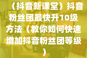 （抖音新课堂）抖音粉丝团最快升10级方法（教你如何快速增加抖音粉丝团等级）