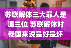 苏联解体三大罪人是哪三位 苏联解体对我国来说是好是坏