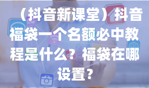 （抖音新课堂）抖音福袋一个名额必中教程是什么？福袋在哪设置？