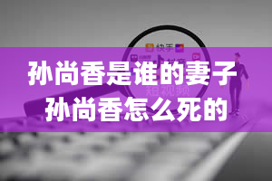 孙尚香是谁的妻子 孙尚香怎么死的