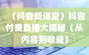 （抖音新课堂）抖音付费直播大揭秘（从内容到收益）