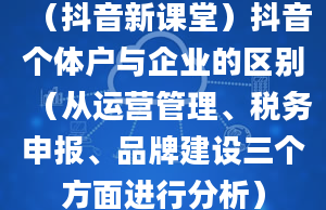 （抖音新课堂）抖音个体户与企业的区别（从运营管理、税务申报、品牌建设三个方面进行分析）