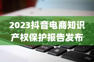 2023抖音电商知识产权保护报告发布