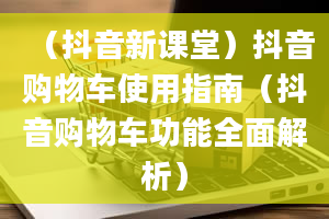 （抖音新课堂）抖音购物车使用指南（抖音购物车功能全面解析）