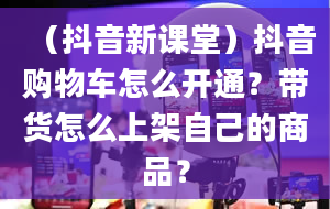 （抖音新课堂）抖音购物车怎么开通？带货怎么上架自己的商品？