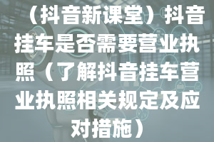 （抖音新课堂）抖音挂车是否需要营业执照（了解抖音挂车营业执照相关规定及应对措施）