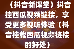 （抖音新课堂）抖音挂西瓜视频链接，享受更多视听体验（抖音挂载西瓜视频链接的好处）