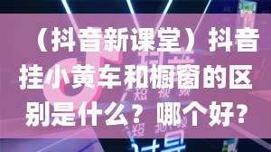 （抖音新课堂）抖音挂小黄车和橱窗的区别是什么？哪个好？