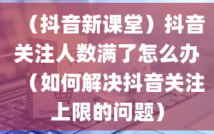 （抖音新课堂）抖音关注人数满了怎么办（如何解决抖音关注上限的问题）