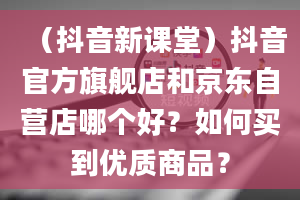 （抖音新课堂）抖音官方旗舰店和京东自营店哪个好？如何买到优质商品？