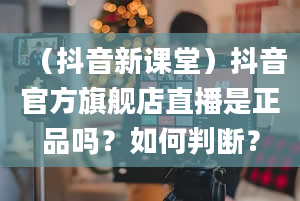 （抖音新课堂）抖音官方旗舰店直播是正品吗？如何判断？