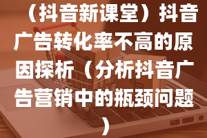 （抖音新课堂）抖音广告转化率不高的原因探析（分析抖音广告营销中的瓶颈问题）