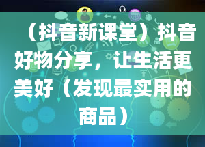 （抖音新课堂）抖音好物分享，让生活更美好（发现最实用的商品）