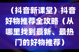 （抖音新课堂）抖音好物推荐全攻略（从哪里找到最新、最热门的好物推荐）