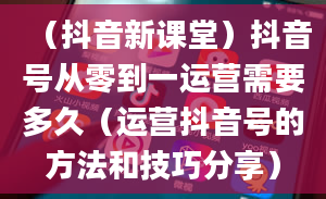 （抖音新课堂）抖音号从零到一运营需要多久（运营抖音号的方法和技巧分享）