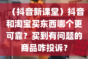 （抖音新课堂）抖音和淘宝买东西哪个更可靠？买到有问题的商品咋投诉？