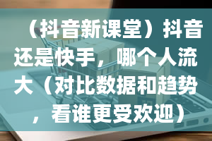 （抖音新课堂）抖音还是快手，哪个人流大（对比数据和趋势，看谁更受欢迎）