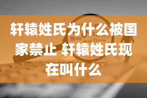 轩辕姓氏为什么被国家禁止 轩辕姓氏现在叫什么