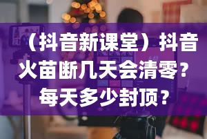 （抖音新课堂）抖音火苗断几天会清零？每天多少封顶？