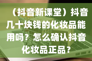 （抖音新课堂）抖音几十块钱的化妆品能用吗？怎么确认抖音化妆品正品？