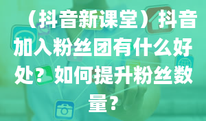 （抖音新课堂）抖音加入粉丝团有什么好处？如何提升粉丝数量？