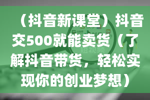 （抖音新课堂）抖音交500就能卖货（了解抖音带货，轻松实现你的创业梦想）