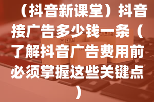 （抖音新课堂）抖音接广告多少钱一条（了解抖音广告费用前必须掌握这些关键点）