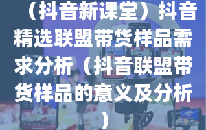 （抖音新课堂）抖音精选联盟带货样品需求分析（抖音联盟带货样品的意义及分析）