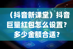 （抖音新课堂）抖音巨量红包怎么设置？多少金额合适？