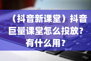 （抖音新课堂）抖音巨量课堂怎么投放？有什么用？