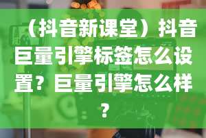 （抖音新课堂）抖音巨量引擎标签怎么设置？巨量引擎怎么样？