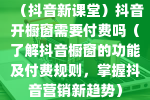 （抖音新课堂）抖音开橱窗需要付费吗（了解抖音橱窗的功能及付费规则，掌握抖音营销新趋势）