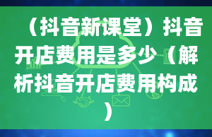 （抖音新课堂）抖音开店费用是多少（解析抖音开店费用构成）