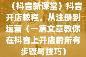 （抖音新课堂）抖音开店教程，从注册到运营（一篇文章教你在抖音上开店的所有步骤与技巧）