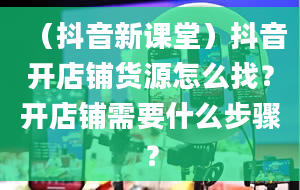 （抖音新课堂）抖音开店铺货源怎么找？开店铺需要什么步骤？