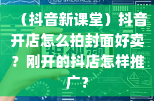 （抖音新课堂）抖音开店怎么拍封面好卖？刚开的抖店怎样推广？