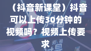 （抖音新课堂）抖音可以上传30分钟的视频吗？视频上传要求