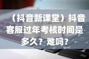 （抖音新课堂）抖音客服过年考核时间是多久？难吗？