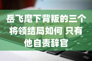 岳飞麾下背叛的三个将领结局如何 只有他自责辞官