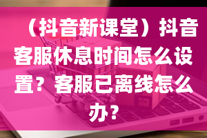 （抖音新课堂）抖音客服休息时间怎么设置？客服已离线怎么办？