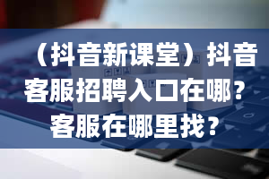 （抖音新课堂）抖音客服招聘入口在哪？客服在哪里找？