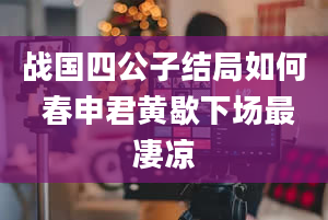 战国四公子结局如何 春申君黄歇下场最凄凉