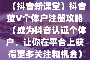 （抖音新课堂）抖音蓝V个体户注册攻略（成为抖音认证个体户，让你在平台上获得更多关注和机会）