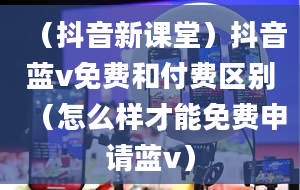 （抖音新课堂）抖音蓝v免费和付费区别（怎么样才能免费申请蓝v）