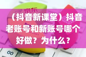 （抖音新课堂）抖音老账号和新账号哪个好做？为什么？