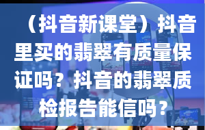 （抖音新课堂）抖音里买的翡翠有质量保证吗？抖音的翡翠质检报告能信吗？