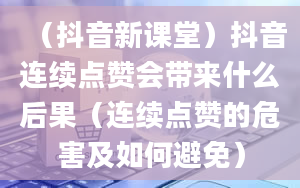 （抖音新课堂）抖音连续点赞会带来什么后果（连续点赞的危害及如何避免）