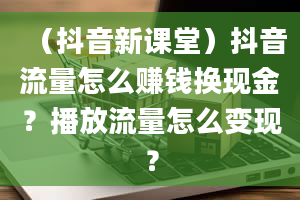 （抖音新课堂）抖音流量怎么赚钱换现金？播放流量怎么变现？